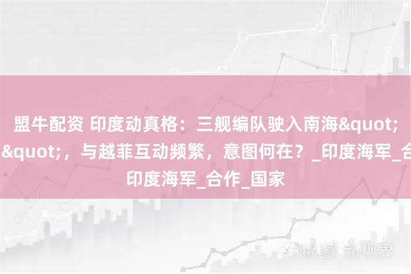 盟牛配资 印度动真格：三舰编队驶入南海"牵制中国"，与越菲互动频繁，意图何在？_印度海军_合作_国家