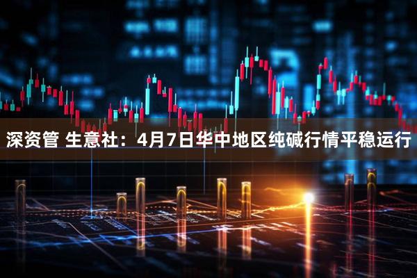 深资管 生意社：4月7日华中地区纯碱行情平稳运行