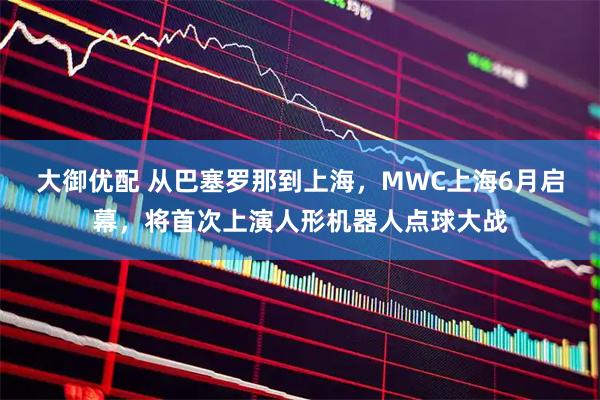 大御优配 从巴塞罗那到上海,MWC上海6月启幕,将首次上演人形机器人点球大战