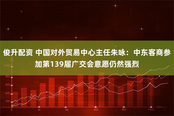 俊升配资 中国对外贸易中心主任朱咏：中东客商参加第139届广交会意愿仍然强烈